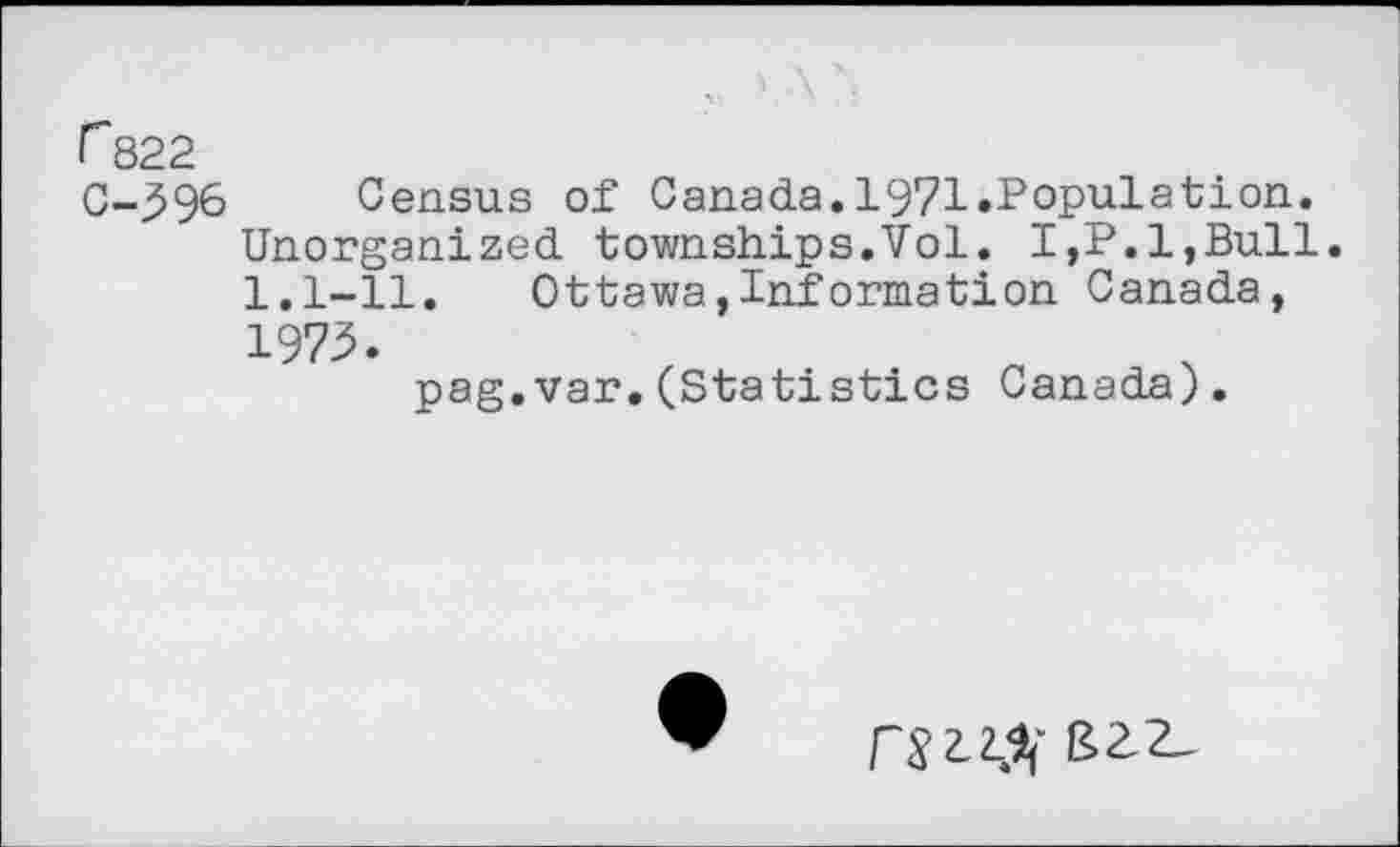 ﻿r 822
C-396 Census of Canada.1971.Population.
Unorganized townships.Vol. I,P.l,Bull. 1.1-11.	Ottawa,Information Canada,
1973.
pag.var.(Statistics Canada).
